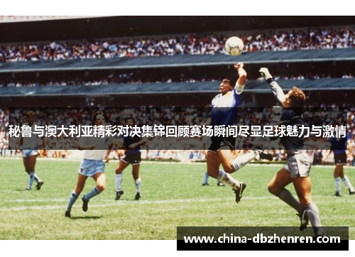 秘鲁与澳大利亚精彩对决集锦回顾赛场瞬间尽显足球魅力与激情